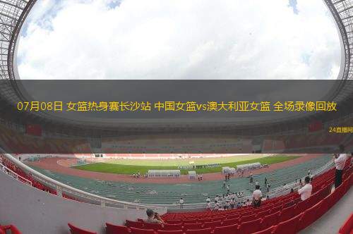 07月08日 女籃熱身賽長沙站 中國女籃vs澳大利亞女籃 全場錄像回放