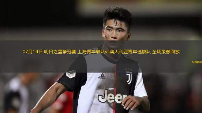 07月14日 明日之星爭冠賽 上海青年聯(lián)隊vs澳大利亞青年選拔隊 全場錄像回放