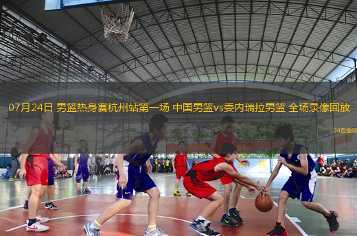 07月24日 男籃熱身賽杭州站第一場 中國男籃vs委內(nèi)瑞拉男籃 全場錄像回放
