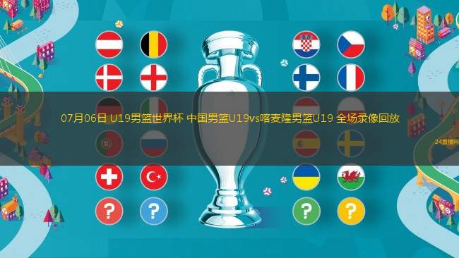07月06日 U19男籃世界杯 中國男籃U19vs喀麥隆男籃U19 全場錄像回放